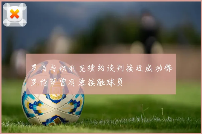 罗马与切利克续约谈判接近成功佛罗伦萨曾有意接触球员