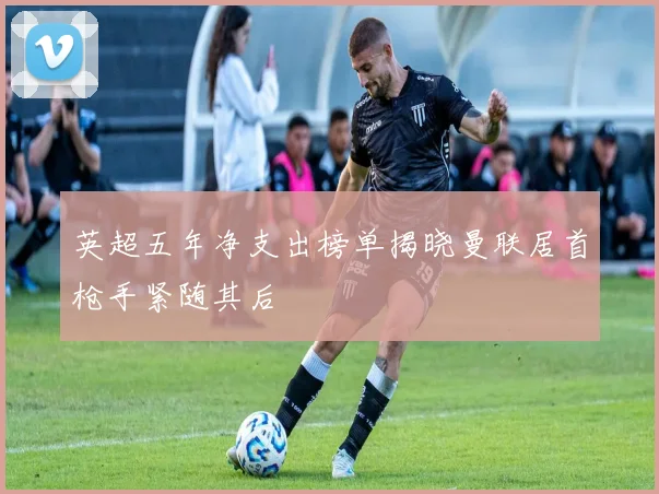 英超五年净支出榜单揭晓曼联居首枪手紧随其后