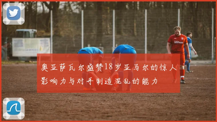 奥亚萨瓦尔盛赞18岁亚马尔的惊人影响力与对手制造混乱的能力