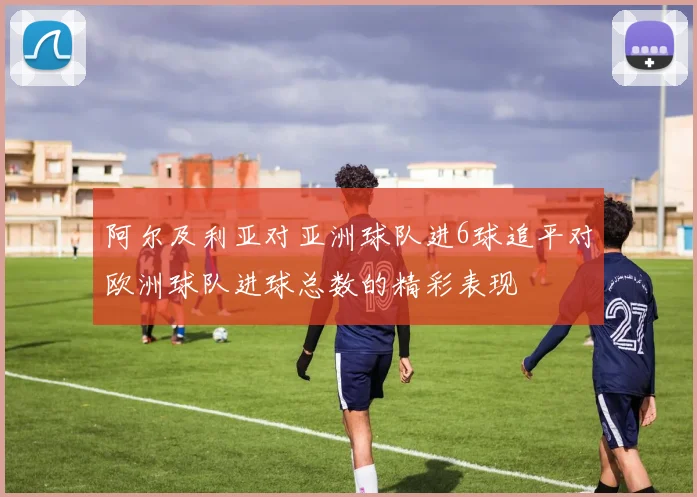 阿尔及利亚对亚洲球队进6球追平对欧洲球队进球总数的精彩表现