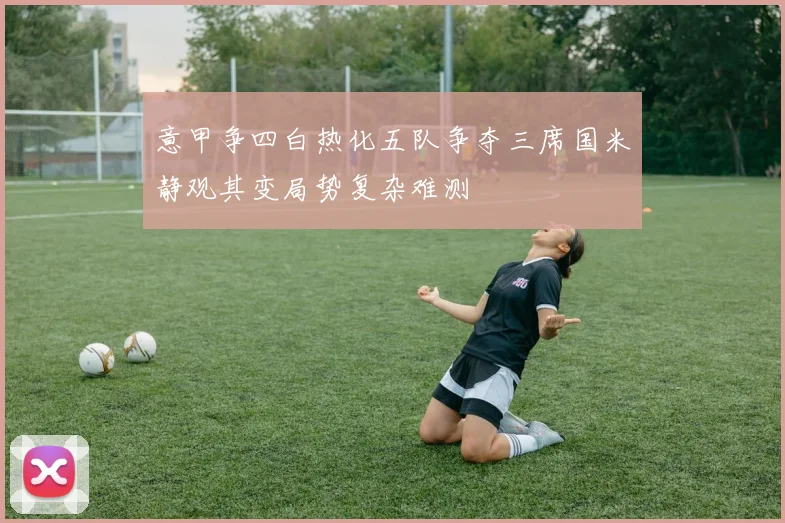 意甲争四白热化五队争夺三席国米静观其变局势复杂难测