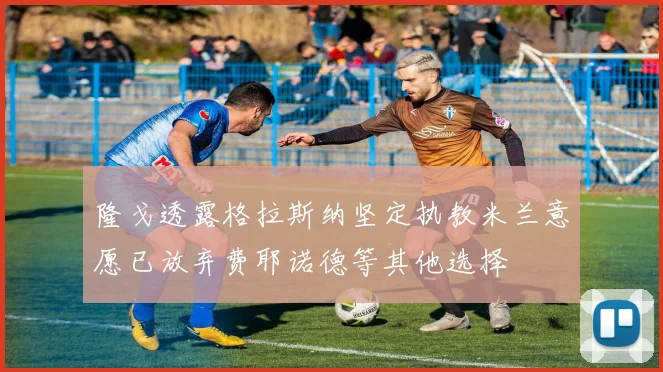 隆戈透露格拉斯纳坚定执教米兰意愿已放弃费耶诺德等其他选择