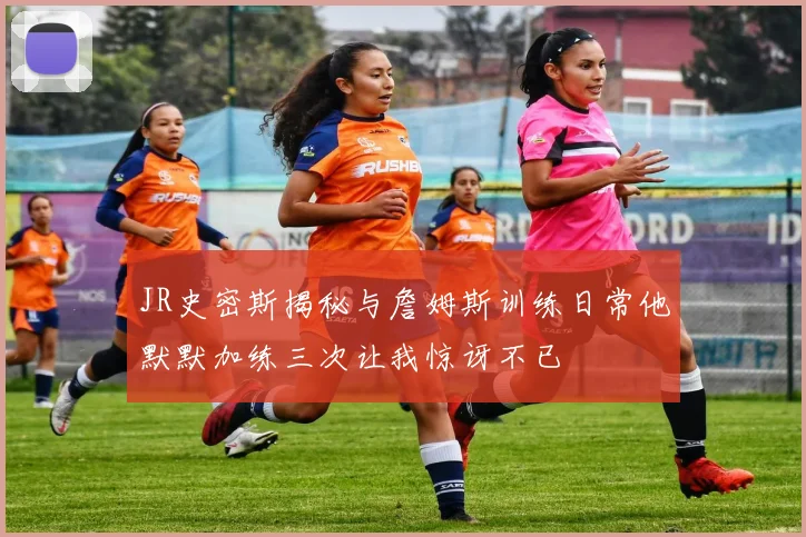 JR史密斯揭秘与詹姆斯训练日常他默默加练三次让我惊讶不已