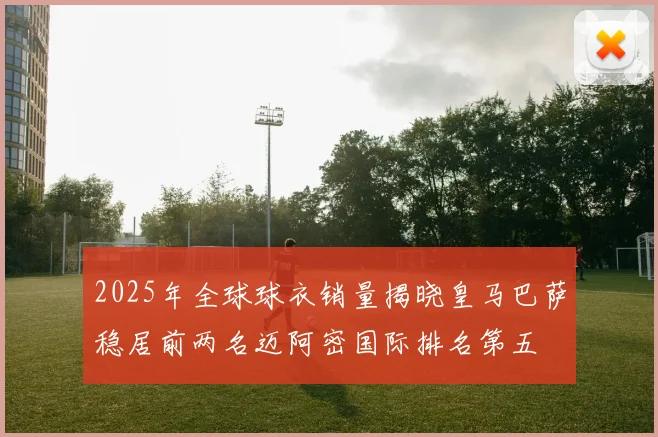 2025年全球球衣销量揭晓皇马巴萨稳居前两名迈阿密国际排名第五