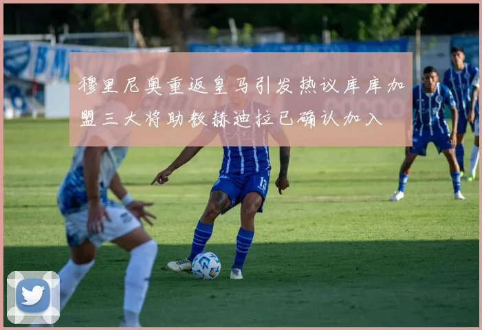 穆里尼奥重返皇马引发热议库库加盟三大将助教赫迪拉已确认加入