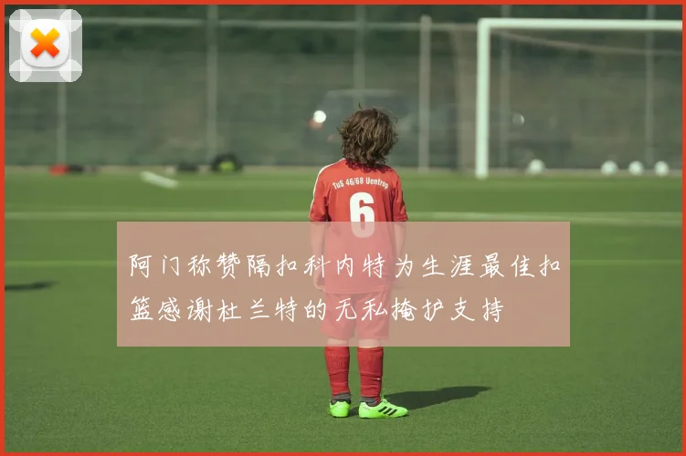 阿门称赞隔扣科内特为生涯最佳扣篮感谢杜兰特的无私掩护支持