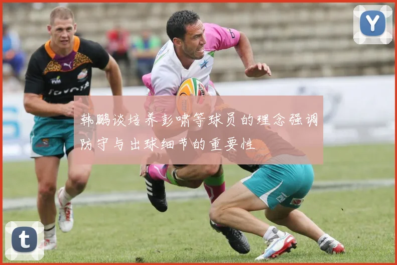 韩鹏谈培养彭啸等球员的理念强调防守与出球细节的重要性