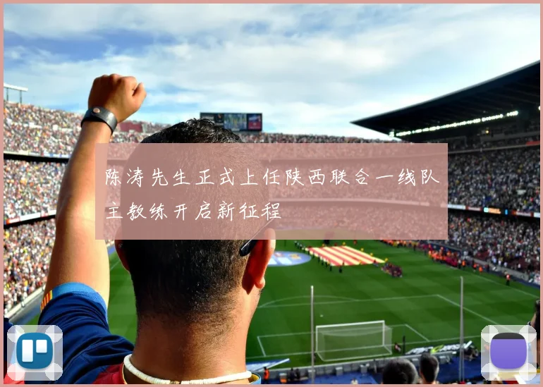 陈涛先生正式上任陕西联合一线队主教练开启新征程