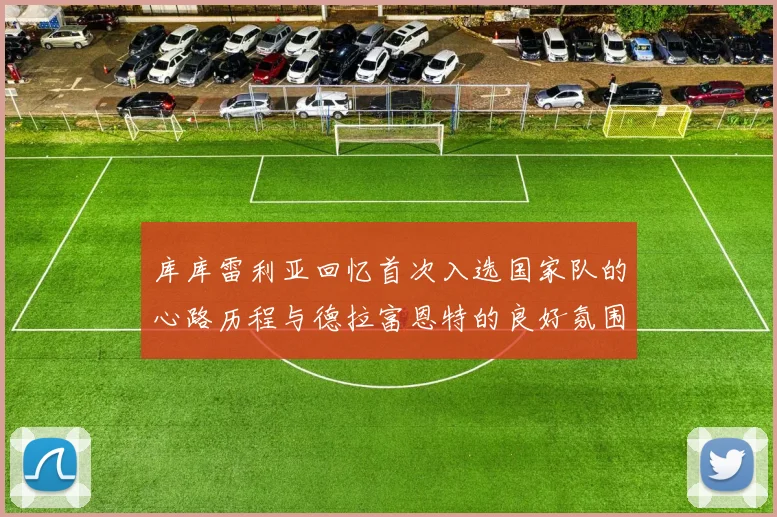 库库雷利亚回忆首次入选国家队的心路历程与德拉富恩特的良好氛围