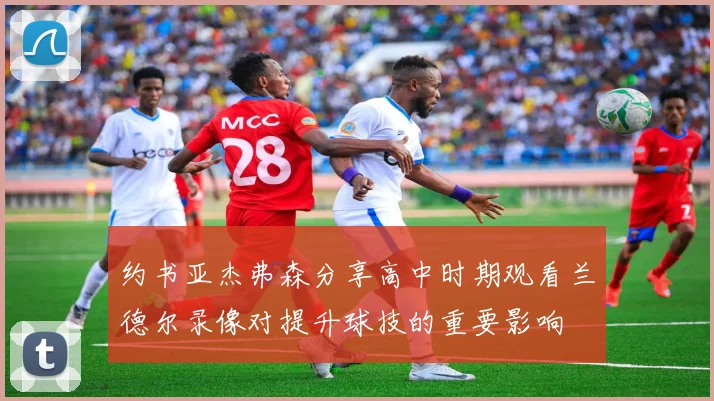 约书亚杰弗森分享高中时期观看兰德尔录像对提升球技的重要影响
