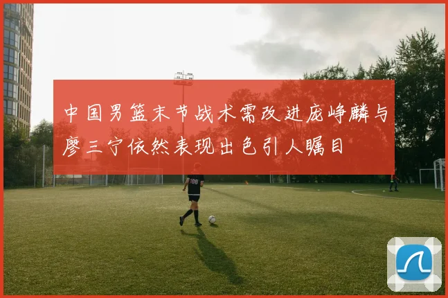 中国男篮末节战术需改进庞峥麟与廖三宁依然表现出色引人瞩目