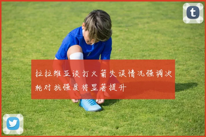 拉拉维亚谈打火箭失误情况强调次轮对抗强度将显著提升