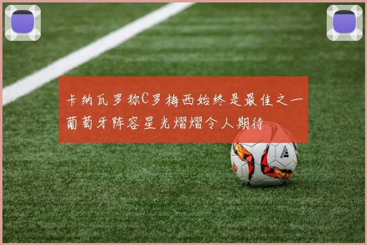 卡纳瓦罗称C罗梅西始终是最佳之一葡萄牙阵容星光熠熠令人期待