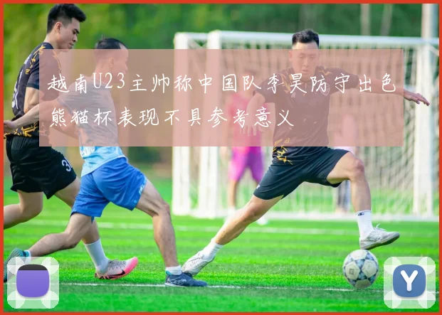越南U23主帅称中国队李昊防守出色熊猫杯表现不具参考意义