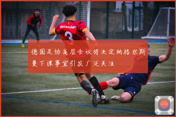 德国足协高层会议将决定纳格尔斯曼下课事宜引发广泛关注