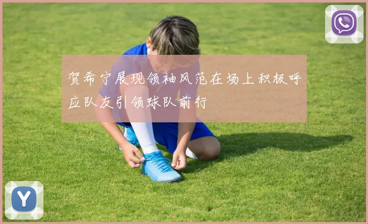 贺希宁展现领袖风范在场上积极呼应队友引领球队前行
