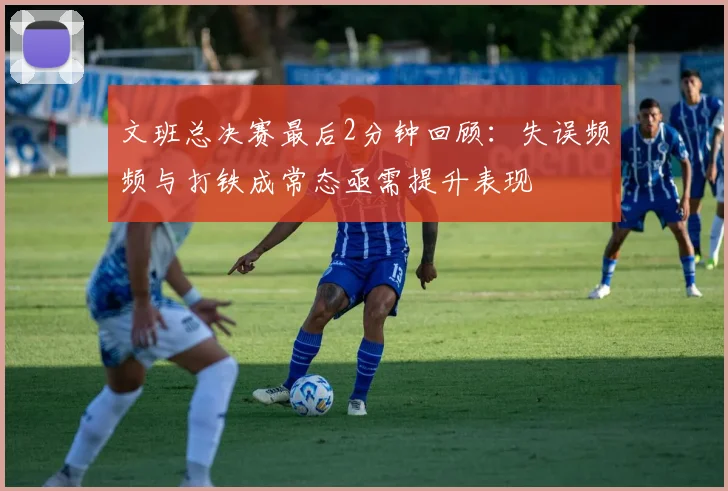 文班总决赛最后2分钟回顾：失误频频与打铁成常态亟需提升表现