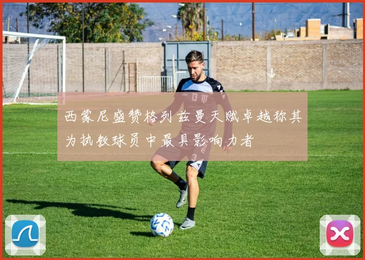 西蒙尼盛赞格列兹曼天赋卓越称其为执教球员中最具影响力者
