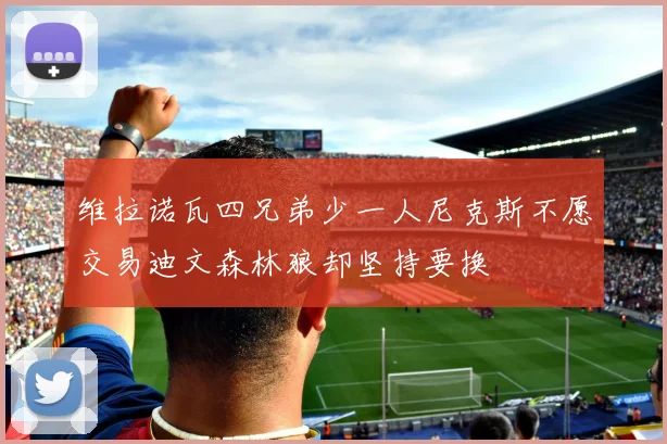 维拉诺瓦四兄弟少一人尼克斯不愿交易迪文森林狼却坚持要换