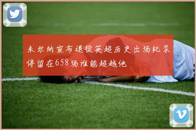 米尔纳宣布退役英超历史出场纪录停留在658场谁能超越他