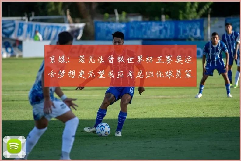 京媒：若无法晋级世界杯正赛奥运会梦想更无望或应考虑归化球员策略